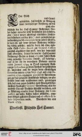 Chur-Pfaltz [...] wird hiemit anbefohlen, daß derselbe zu Ablegung seiner vormjähriger Rechnung auf den [...] gantz ohnfehlbahr bey der Hoff-Cammer Rechnungs-Verhör dahier entweder selbst Persöhnlich sich einfinden oder (wo er wegen allerdings erheblichen Umständen behinderet werden solte) einen genugsamen gevollmächtigten Mandatarium darzu anhero schicken ... : Mannheim den 2ten Martii 1753