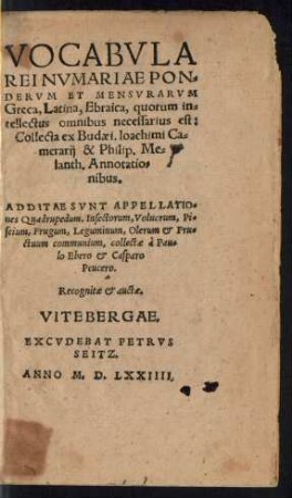 VOCABVLA || REI NVMARIAE PON=||DERVM ET MENSVRARVM || Greca, Latina, Ebraica, quorum in=||tellectus omnibus necessarius est:|| Collecta ex Budaei. Ioachimi Ca=||merarij & Philip. Me=||lanth. Annotatio=||nibus.|| ADDITAE SVNT APPELLATIO=||nes Quadrupedum. Insectorum, Volucrum, Pi=||scium, Frugum, Leguminum, Olerum et Fru=||ctuum communium, collectae à Pau=||lo Ebero et Casparo Peucero.|| Recognitae et auctae.||