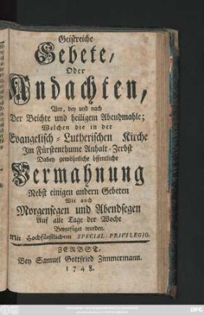 Geistreiche Gebete, Oder Andachten, Vor, bey und nach Der Beichte und heiligem Abendmahle : Welchen die in der Evangelisch-Lutherischen Kirche Im Fürstenthume Anhalt-Zerbst Dabey gewöhnliche öffentliche Vermahnung Nebst einigen andern Gebeten Wie auch Morgensegen und Abendsegen Auf alle Tage der Woche Beygefüget worden