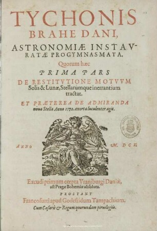 Tychonis Brahe Dani, Astronomiae Instauratae Progymnasmata : Quorum haec Prima Pars De Restitutione Motuum Solis & Lunae, Stellarumque inerrantium tractat. Et Praeterea De Admiranda nova Stella Anno 1572. exorta luculenter agit