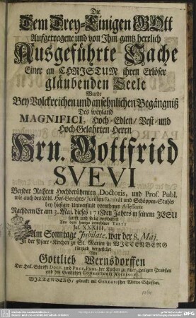 Die Dem Drey-Einigen GOtt Aufgetragene und von Ihm gantz herrlich Ausgeführte Sache Einer an Christum ihren Erlöser gläubenden Seele : Wurde Bey ... Begängniß Des ... Hrn. Gottfried Suevi Beyder Rechten Hochberühmten Doctoris ... Nachdem Er am 3. Maj. dieses 1718den Jahres ... verschieden ... In der Pfarr-Kirchen zu St. Marien In Wittenberg kürtzlich vorgestellet