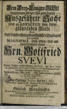 Die Dem Drey-Einigen GOtt Aufgetragene und von Ihm gantz herrlich Ausgeführte Sache Einer an Christum ihren Erlöser gläubenden Seele : Wurde Bey ... Begängniß Des ... Hrn. Gottfried Suevi Beyder Rechten Hochberühmten Doctoris ... Nachdem Er am 3. Maj. dieses 1718den Jahres ... verschieden ... In der Pfarr-Kirchen zu St. Marien In Wittenberg kürtzlich vorgestellet