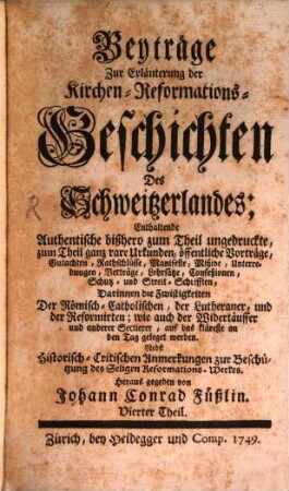 Beyträge Zur Erläuterung der Kirchen-Reformations-Geschichten Des Schweitzerlandes : Enthaltende Authentische bißhero zum Theil ungedruckte, zum Theil ganz rare Urkunden .... 4. 1749