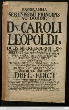 Programma Quo Serenissimi Principis Ac Domini, Dn. Caroli Leopoldi, Ducis Mecklenburgici Regnantis, Principis Vandaliæ, Sverini Ac Raceburgi, Comitis ititdem Sverinensis, ... Cancellarii & Patroni hujus Academiæ Magnificentissimi æqve ac Gratiosissimi Domini Sui Clementissimi Erneuert- und Geschärfftes Duel-Edict de dato Rostock den 27. Martii 1715.