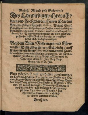 Gebet/ Glaub vnd Bekentnis || Des Ehrwirdigen/ Grosacht=||barn vnd Hochgelarten Herrn Martini || Miri/ der Heiligen Schrifft Doctorn, Weiland Churf.|| Sächsischen trewen Hofepredigern zu Dreßden/ vnnd des Meißni=||schen Kreyses verordenten Visitatorn vnnd General Superinten=||denten, &c. Welcher ... || auff der Reyse von Leiptzig/ do er ... || etliche Predigten verrichtet:|| Bey ... || Wolff Albrecht von Schleinitz/ auff || Cawertitz/ als seinem Collegae vnd ... Freun=||de ... abgeschieden/ am tage Bar=||tholomei/ welcher war der 24. Augusti ... || seines Alters 61. Jar ... || im 1593. Jar.|| Sein Cörper ist ... || zu Dreszden in || der Pfarrkirchen/ zum heiligen Creutze ... || den 30. Augusti ... || bestattet worden.||
