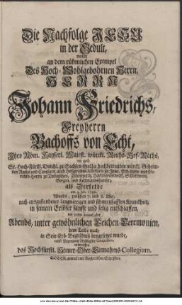 Die Nachfolge Jesu in der Gedult, wollte an dem rühmlichen Exempel Des Hoch-Wohlgebohrnen Herrn, Herrn Johann Friedrichs, Freyherrn Bachoffs von Echt, Ihro Röm. Kayserl. Majest. würckl. Reichs-Hof-Raths, wie auch Sr. Hoch-Fürstl. Durchl. zu Sachsen-Gotha hochbetrauten würckl. Geheimden Raths und Cantzlars, auch Hofgerichts-Assessoris zu Jena, Erb-Lehn- und Gerichts-Herrn zu Dobitzschen, Zschöpperitz, Hartmannsdorff, Schlettwein, Bergen und Kettmannshausen, als Derselbe am 3. Jan. 1736. Abends zwischen 7. und 8. Uhr, nach ausgestandener langwierigen und schmertzhafften Kranckheit, in seinem Erlöser sanfft und selig entschlaffen, den 10ten darauf aber Abends, unter gewöhnlichen Leichen-Ceremonien, dem Leibe nach, in Sein Erb-Begräbniß beygesetzet wurde, nebst Bezeugung schuldigster Compassion, entwerffen das Hochfürstl. Steuer-Ober-Einnahms-Collegium.