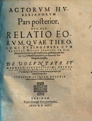 Actorvm Huberianorvm Pars ..., Pars posterior. Hoc Est: Relatio Eorum, Quae Theologi Tubingenses Cum Samuele Hubero Bernate, De Electione, & aliis Articulis tractarunt, posteaquam Anno 1595 ... ex Saxonia Tubingam rediisset