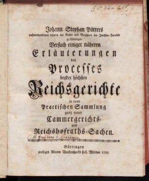 Johann Stephan Pütters ausserordentlichen Lehrers der Rechte und Beysitzers der Juristen-Facultät zu Göttingen Versuch einiger näheren Erläuterungen des Processes beyder höchsten Reichsgerichte in einer Practischen Sammlung ganz neuer Cammergerichts- und Reichshofraths-Sachen
