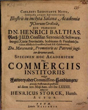 Coelesti Sospitante Nutu, Indultu Atqve Authoritate Illustris in inclyta Salana Academia JCtorum Ordinis, Sub Præsidio Dn. Henrici Balthas. Roth, J.U.D. ... Specimen Hoc Academicum De Commerciis Institoriis vulgò Factorey oder Commission-Handlungen, placidæ Doctorum disquisitioni ad diem XIII. Maji Ann. MDCLXXXII. submittit Henricus Storck, Hamb. Autor