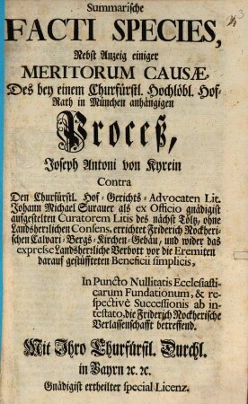 Summarische Facti Species, Nebst Anzeig einiger Meritorum Causae, Des bey einem Churfürstl. Hochlöbl. Hof-Rath in München anhängigen Proceß, Joseph Antoni von Kyrein Contra Den Churfürstl. Hof-Gerichts-Advocaten Lit. Johann Michael Surauer als ex Officio gnädigist aufgestelten Curatorem Litis des nächst Tölz, ohne Landesherrlichen Consens, errichtet Friderich Nockherischen Calvari-Bergs-Kirchen-Gebäu, und wider das expresse Landsherrliche Verbott vor die Eremiten darauf gestüffteten Beneficii simplicis, In Puncto Nullitatis Ecclesiasticarum Fundationem, & respectivè Successionis ab intestato, die Friderich Nockherische Verlassenschafft betreffend