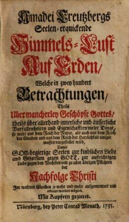 Amadei Creutzbergs Seelen-erquickende Himmels-Lust Auf Erden : Welche in zwey hundert Betrachtungen, Theils Uber mancherley Geschöpfe Gottes, theils über allerhand innerliche und äusserliche Vorfallenheiten und Eigenschafften vieler Dinge, so wohl aus dem Reich der Natur, als auch aus dem Reich der Gnaden und aus dem Reich der Herrlichkeit einiger massen vorgestellet wird, Damit Gott-begierige Seelen zur kindlichen Liebe und Gehorsam gegen Gott, zur aufrichtigen Liebe gegen den Nechsten und zu allen übrigen Pflichten der Nachfolge Christi Im wahren Glauben je mehr und mehr aufgemuntert und erbauet werden mögten. Mit Kupfern gezieret