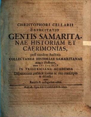 Christophori Cellarii Exercitatio Gentis Samaritanae Historiam Et Caerimonias, post eiusdem Auctoris Collectanea Historiae Samaritanae magis illustrans : antea MDCXCIV In Fridericiana Academia Disputationis publicae forma ac ritu conscripta & discussa