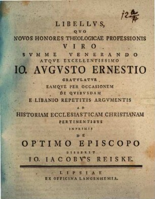 Libellvs, Qvo Novos Honores Theologicae Professionis Viro Svmme Venerando Atqve Excellentissimo Io. Avgvsto Ernestio Gratvlatvr Eamqve Per Occasionem De Qvibvsdam E Libanio Repetitis Argvmentis Ad Historiam Ecclesiasticam Christianam Pertinentibvs Inprimis De Optimo Episcopo Disserit Io. Iacobvs Reiske : [Scripsi Lipsiae d. 10. Martii MDCCLIX.]