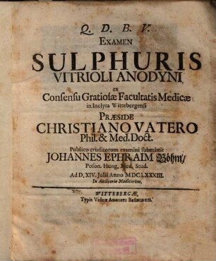 Examen Sulphuris Vitrioli Anodyni ex Consensu Gratiosae Facultatis Medicae in Inclyta Wittebergensi Praeside Christiano Vatero Phil. & Med. Doct. Publico eruditorum examini submittit Johannes Ephraim Böhm, Poson. Hung. Med. Stud. Ad D. XIV. Iulii Anno MDCLXXXIII. ...