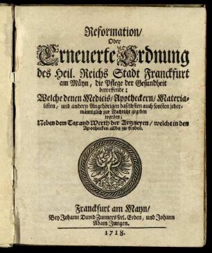 Reformation, Oder Erneuerte Ordnung des Heil. Reichs Stadt Franckfurt am Mäyn, die Pflege der Gesundheit betreffende : Welche denen Medicis, Apotheckern, Materialisten, und andern Angehörigen daselbsten auch sonsten jedermänniglich zur Nachricht gegeben worden ; Neben dem Tax und Werth der Artzneyen, welche in den Apothecken allda zu finden
