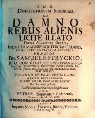 Disputationem Iuridicam, De Damno Rebus Alienis Licite Illato Divina Auxiliante Gratia, Indultu Magnifici ICtorum Ordinis, In Illustri Ad Viatrum Academia, Praeside Dn. Samuele Stryckio ... D. XXIV. Aprilis, Anno M.DC.LXXXIV. Hor. Locoque consuetis, Placido Eruditorum Examini submittit A. & R. Petrus Bergmann/ Gedanensis