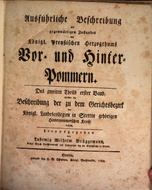 Ausführliche Beschreibung des gegenwärtigen Zustandes des Königl. Preußischen Herzogthums Vor- und Hinter-Pommern, 2,1. Welcher die Beschreibung der zu dem Gerichtsbezirk der Königl. Landescollegien in Stettin gehörigen Hinterpommerschen Kreise enthält