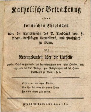 Katholische Betrachtung eines köllnischen Theologen über die Scriptursätze des P. Thaddäus vom H. Adam, barfüßigen Karmeliters, und Professors zu Bonn : mit Nebenbetrachtungen über die Urtheile zweier Exjesuitenjournale, des Luxenburgischen vom 15ten October, pag. 257. und der XV. Beilage, zum Religionsjournal des Herrn Goldhagen zu Mainz, §. 2.