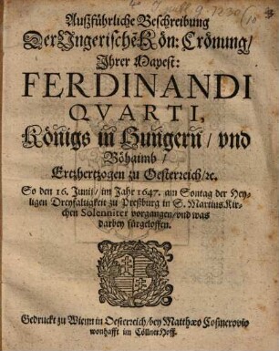 Außführliche Beschreibung Der Ungerische[n] Kön: Crönung, Ihrer Mayest: Ferdinandi Quarti, Königs in Hungern, und Böhaimb, Ertzhertzogen zu Oesterreich, [et]c. : So den 16. Junii, im Jahr 1647. am Sontag der Heyligen Dreyfaltigkeit zu Preßburg in S. MartinsKirchen Solenniter vorgangen, und was darbey fürgeloffen