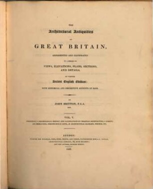 The architectural Antiquities of Great Britain represented and illustrated in a series of views, elevations, plans, sections and details of ancient english edifices : with historical and descriptive accounts of each ; in five volumes, 5