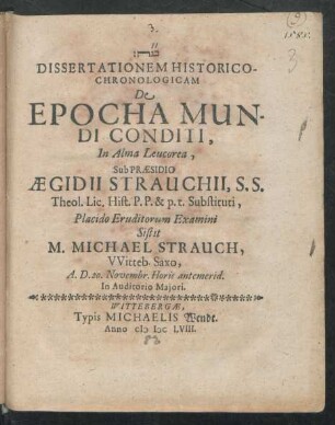 Dissertationem Historico-Chronologicam De Epocha Mundi Conditi, In Alma Leucorea, Sub Praesidio Aegidii Strauchii, S.S. Theol. Lic. Hist. P.P. & p.t. Substituti, Placido Eruditorum Examini Sistit M. Michael Strauch, Witteb. Saxo, A.D. 20. Novembr. Horis antemerid. In Auditorio Maiori