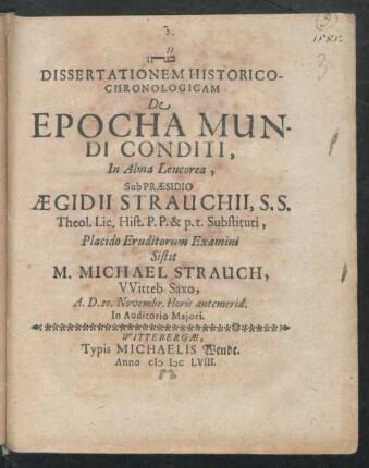 Dissertationem Historico-Chronologicam De Epocha Mundi Conditi, In Alma Leucorea, Sub Praesidio Aegidii Strauchii, S.S. Theol. Lic. Hist. P.P. & p.t. Substituti, Placido Eruditorum Examini Sistit M. Michael Strauch, Witteb. Saxo, A.D. 20. Novembr. Horis antemerid. In Auditorio Maiori
