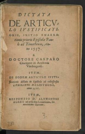 DICTATA || DE ARTICV=||LO IVSTIFICATI=||ONIS, INITIO ENARRA=||tionis prioris Epistolae Pau=||li ad Timotheum, An=||no 1537.|| A || DOCTORE CASPARO || Crucigero in Academia || Vitebergensi.|| ITEM.|| DE EODEM ARTICVLO IVSTI-||ficationis dictata in Epistola ad collossenses || à PHILIPPO MELANTHONE,|| anno 1536.|| ITEM,|| RESPONSIO D. ALEXANDRI || ALESII ad articulos Louanienses, De || necessitate Operum.||