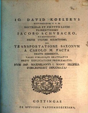 Jo. David Koelervs Historiarvm. P.P.O. Doctrinae Et Virtvtis Lavde Florentissimo Iacobo Schvbacko, Hambyrgensi , Ivrivm Cvltori Solertissimo, De Transportatione Saxonvm A Carolo M. Facta Exacte Disserenti, Valde Pvbliceque Gratvlatvr Brevi Explicatione Problematis: Nvm Imp. Maximilanvs I. Manu Propria Svbscripserit Diplomata?