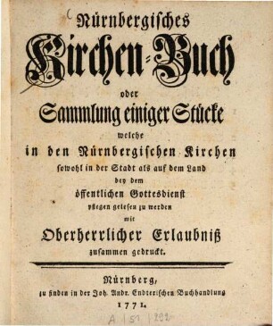 Nürnbergisches Kirchenbuch oder Sammlung einiger Stücke welche in den Nürnbergischen Kirchen sowohl in der Stadt als auf dem Land bey dem öffentlichen Gottesdienst pflegen gelesen zu werden mit oberherrlicher Erlaubniß zusammen gedruckt.