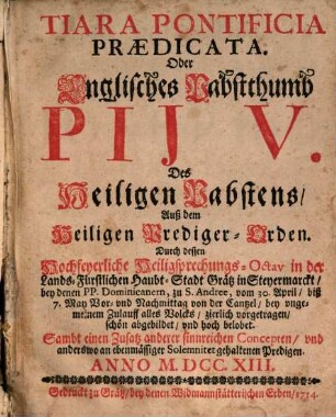 Tiara Pontificia Prædicata. Oder Englisches Pabstthumb Pij V. Des Heiligen Pabstens, Auß dem Heiligen Prediger-Orden : Durch dessen Hochfeyerliche Heiligsprechungs-Octav in der Lands-Fürstlichen Haubt-Stadt Grätz in Steyermarckt, bey denen PP. Dominicanern, zu S. Andree, vom 30. April biß 7. May ... von der Cantzel ... vorgetragen, ... Sambt einen Zusatz anderer sinnreichen Concepten, ... Anno M.DCC.XIII.