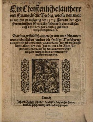 Ein christenliche lauthere und evangelische Predigt, wie sie von wort zu worten zu außgang deß 1575. Jars in der österreichischen Statt Ensisheim in obern Elsas auff den Heyligen Christag gehalten und geprediget worden : Darinn gründlich angezeigt, mit was seltzamen ... zeichen die Heilige Menschwerdung unnd geburt Christi ... vorbedeutet und geoffenbaret worden