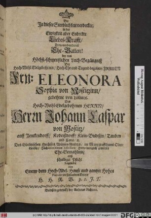 Die in dieser Sterblichkeit verdeckte; in der Ewigkeit aber Endeckte Liebes-Krafft/ Treu-verbundener Ehe-Gatten! bey dem Höchst-schmertzlichen Leich-Begängniß Der ... Eleonora Sophia von Nostizinn/ gebohrne von Löbin [et]c. Des Hoch-Wohl-Edelgebohrnen ... Johann Caspar von Nostitz/ auff Jenckendorff ... Des Görlitzischen Hochlöbl. Wäysen-Ambtes/ im Marggraffthumb Ober-Lausitz ... geliebten Ehe-Gemahlinn/ auß schuldiger Pflicht fürgestellet von einem dem Hoch-Adel. Hause und gantzer Hohen Familie wohlbekandten Diener H. H. R. B.