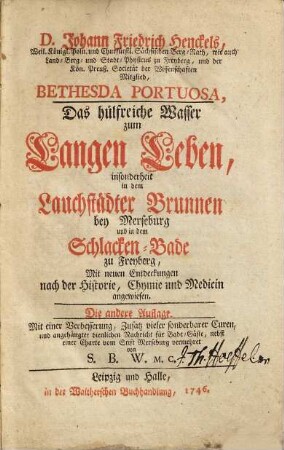 D. Johann Friedrich Henckels, Weil. Königl. Poln. und Churfürstl. Sächsischen Berg-Rath ... Bethesda Portuosa, Das hülfreiche Wasser zum Langen Leben : insonderheit in dem Lauchstädter Brunnen bey Merseburg und in dem Schlacken-Bade zu Freyberg, Mit neuen Entdeckungen nach der Historie, Chymie und Medicin angewiesen