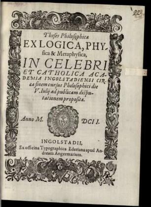 Theses Philosophicae Ex Logica, Physica & Metaphysica, In Celebri Et Catholica Academia Ingolstadiensi Circa finem cursus Philosophici die V. Iulii ad publicam disputationem propositae. Anno M.DCII