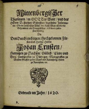 Wittenbergischer Theologen/ in Gottes Wort/ und des Herrn D. Lutheri Schrifften begründte Informatio/ Ob ein Lutherischer Fürst/ der Käys: May: wieder die Böheimben/ als Evangelischer/ Assistentz zuleisten schüldig? : An den Durchleuchtigen/ Hochgebornen Fürsten und Herrn/ Herrn Johan Ernsten/ Hertzogen zu Sachsen/ Gülich/ Cleve und Berg/ Landgraffen zu Düringen/ Marggraffen zu Meissen/ Graffen zu der Marck und Ravensperg/ Herrn zu Ravenstein/ etc.