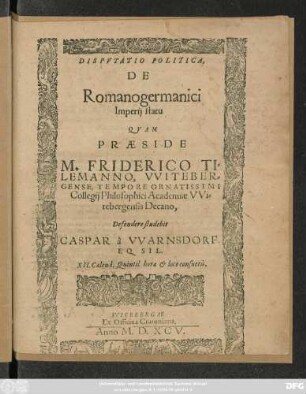 DISPVTATIO POLITICA,|| DE || Romanogermanici || Imperij statu || QVAM || PRAESIDE || M. FRIDERICO TI=||LEMANNO, VVITEBER=||GENSE, TEMPORE ORNATISSIMI || Collegij Philosophici Academiae VVi=||tebergensis Decano,|| Defendere studebit || CASPAR á VVARNSDORF.|| EQ. SIL.|| XII. Calend. Quintil. hora et loco consuetis.||