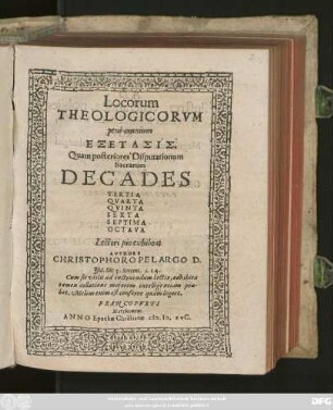 Locorum || THEOLOGICORVM || penè omnium || EXETASIS.|| Quam posteriores Disputationum || Sacrarum || DECADES || TERTIA || QVARTA || QVINTA || SEXTA || SEPTIMA || OCTAVA || Lectori pio exhibent || AVTHORE || CHRISTOPHORO PELARGO D.|| ... ||
