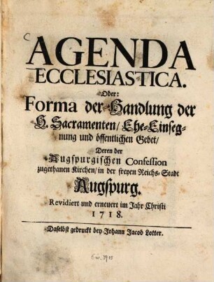 Agenda Ecclesiastica. Oder: Forma der Handlung der H. Sacramenten, Ehe-Einsegnung und öffentlichen Gebet, Deren der Augspurgischen Confession zugethanen Kirchen, in der freyen Reichs-Stadt Augspurg