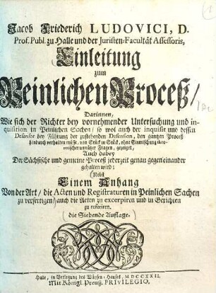 Jacob Friederich Ludovici, D. Prof. Publ. Ord. zu Halle und der Juristen-Facultät Assessoris, Einleitung zum Peinlichen Proceß : Darinnen, Wie sich der Richter bey vornehmender Untersuchung und inquisition in Peinlichen Sachen, ... verhalten müsse, ... Nebst Einem Anhang, Von der Art, die Acten und Registraturen in Peinlichen Sachen zu verfertigen, ...