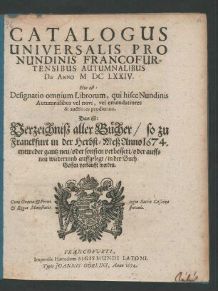 Catalogus Universalis Pro Nundinis Francofurtensibus Autumnalibus, De Anno MDCLXXIV. Hoc est: Designatio omnium Librorum, qui hisce Nundinis Autumnalibus vel novi, vel emendatiores & auctiores prodierunt. Das ist: Verzeichniß aller Bücher/ so zu Franckfurt in der Herbst-Meß Anno 1674. ... in der Buch-Gassen verkaufft werden