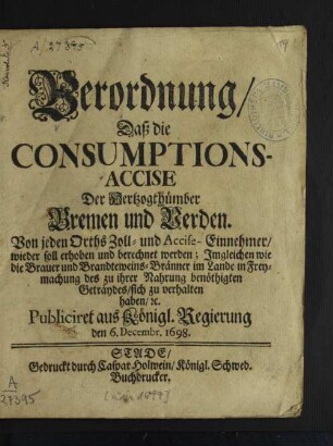 Verordnung/ Daß die Consumptions-Accise Der Hertzogthümber Bremen und Verden Von jeden Orths Zoll- und Accise-Einnehmer/ wieder soll erhoben und berechnet werden : Imgleichen wie die Brauer und Brandteweins-Bränner im Lande sich in Freymachung des zu ihrer Nahrung benöthigten Geträydes/ sich zu verhalten haben/ [et]c.