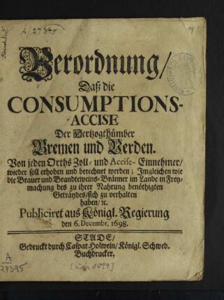 Verordnung/ Daß die Consumptions-Accise Der Hertzogthümber Bremen und Verden Von jeden Orths Zoll- und Accise-Einnehmer/ wieder soll erhoben und berechnet werden : Imgleichen wie die Brauer und Brandteweins-Bränner im Lande sich in Freymachung des zu ihrer Nahrung benöthigten Geträydes/ sich zu verhalten haben/ [et]c.