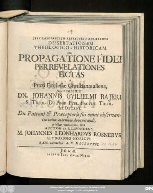 Dissertationem Theologico-Historicam De Propagatione Fidei Per Revelationes Fictas a Praxi Ecclesiae Christianae aliena, Sub Praesidio Dn. Johannis Guilielmi Baieri S. Theol. D. ... publicae ventilationi sistit Auctor Et Respondens M. Johannes Leonhardus Rösnerus Altdorffio-Noricus. d. XIX. Decembris A.C. MDCLXXXVI.