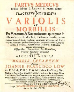 Partvs Medicvs multo labore à Leone in lucem editus seu Tractatvs Novissimvs de Variolis Et Morbillis : Ex Veterum & Recentiorum, quotquot in bibliothecis celebrioribus, variarum Provinciarum extant Voluminibus, fideliter, enucleate ac compendiose excerptus, multiusque partim alienis, partim propriis Rationibus, Experimentis & Consiliis, Remediis item Domesticis & Pharmaceuticis condecoratus