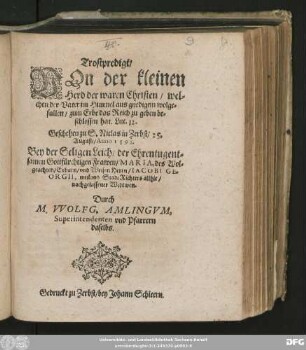 Trostpredigt/|| VOn der kleinen || Herd der waren Christen/ wel=||chen der Vater im Himmel aus gnedigem wolge=||fallen/ zum Erbe das Rech zu geben be=||schlossen hat. Luc. 12.|| Geschehen zu S. Niclas in Zerbst/ 25.|| August/ Anno 1598.|| Bey der Seligen Leich/ der ... Frawen/ MARIA, des ... || Herrn/ IACOBI GE=||ORGII, weiland Stadt Richters allhie/|| nachgelassener Widtwen.|| Durch || M. VVOLFG. AMLINGVM. || Superintendenten vnd Pfarrern || daselbs.||