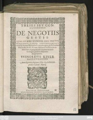 THESES SEV CON-||CLVSIONES || DE NEGOTIIS || GESTIS.|| QVAS SVMMI NVMINIS OPE FRETVS || PRAESIDIBVS CLARISS. CONSVLTISSIMISQVE || viris D. Ioanne Michaële Cronenburgero, & D. Ioanne || Hollandt, SS. LL. Licent. Dictatoro & Fisco, in ce-||leberrimo Agrippinensis Academiae Iuris || Collegio, publicè disputan-||das proponit.|| VVINOLDVS KIVER || DAVENTRIENSES.|| Anno ... CI# ).I#@).LXXXXI.|| pridie Calend. Martij.||