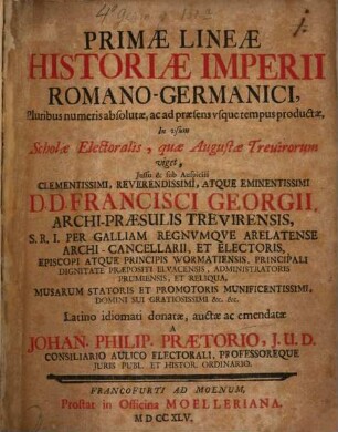 Primae Lineae Historiae Imperii Romano-Germanici : Pluribus numeris absolutae, ac ad praesens usque tempus productae, In usum Scholae Electoralis, quae Augustae Trevirorum viget, Iussu & sub Auspiciis ... D. D. Francisci Georgii, Archi-Praesulis Trevirensis, S. R. I. Per Galliam Regnumque Arelatense Archi-Cancellarii, Et Electoris, Episcopi Atque Principis Wormatiensis, Principali Dignitate Praepositi Eluacensis, Administratoris Prumiensis, Et Reliqua, Musarum Statoris Et Promotoris Munificentissimi, Domini Sui ...