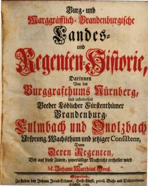 Burg- und Marggräfflich-Brandenburgische Landes- und Regenten-Historie : Darinnen Von des Burggrafthums Nürnberg, Und insonderheit Beeder Löblicher Fürstenthümer Brandenburg-Culmbach und Onolzbach Ursprung, Wachsthum und jetziger Consistenz, Dann deren Regenten, Bis auf diese Zeiten, zuverläßige Nachricht ertheilet wird