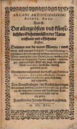 Arcani Artificiosissimi Aperta Arca. Das ist: Der allergrösten vnd künstlichsten Geheimnüssen der Natur eröffneter vnd offstehender Kasten : Darinnen von der waren Materia, vnnd deren, deß einzigen Subjecti Vniuersalis magni, vnfehlbaren Erkantnuß, auß welchem allein das höchste Werck, nemlich der lapis Philosophicus, welches allen Tincturen in der gantzen Chymia vorgehet, entspringet, auch auß dessen Geist alle dinge der gantzen Welt vniuersaliter herfliessen, klärlich gehandelt wirdt. Beneben der rechten vnd warhafftigen Physica Natvrali Rotvnda, durch eine Visionem Chymicam Cabalisticam gantz verständtlich beschrieben ; Allen Gottesfürchtigen ... mitgetheilet vnd an tag geben