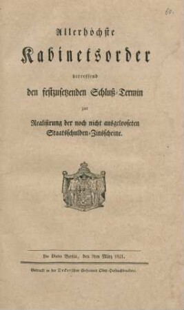 Allerhöchste Kabinetsorder betreffend den festzusetzenden Schluss-Termin zur Realisirung der noch nicht ausgelooseten Staatsschulden-Zinsscheine : De Dato Berlin, den 9ten März 1821